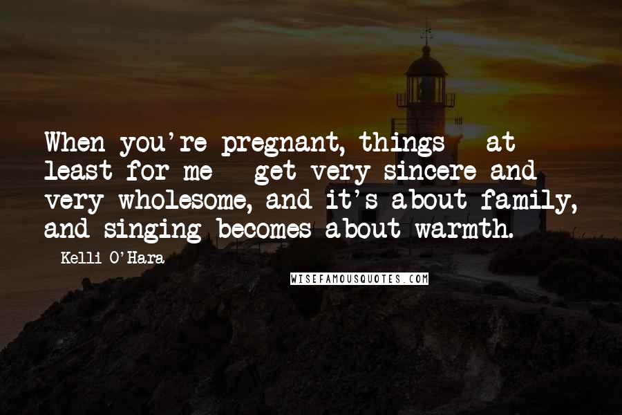 Kelli O'Hara quotes: When you're pregnant, things - at least for me - get very sincere and very wholesome, and it's about family, and singing becomes about warmth.