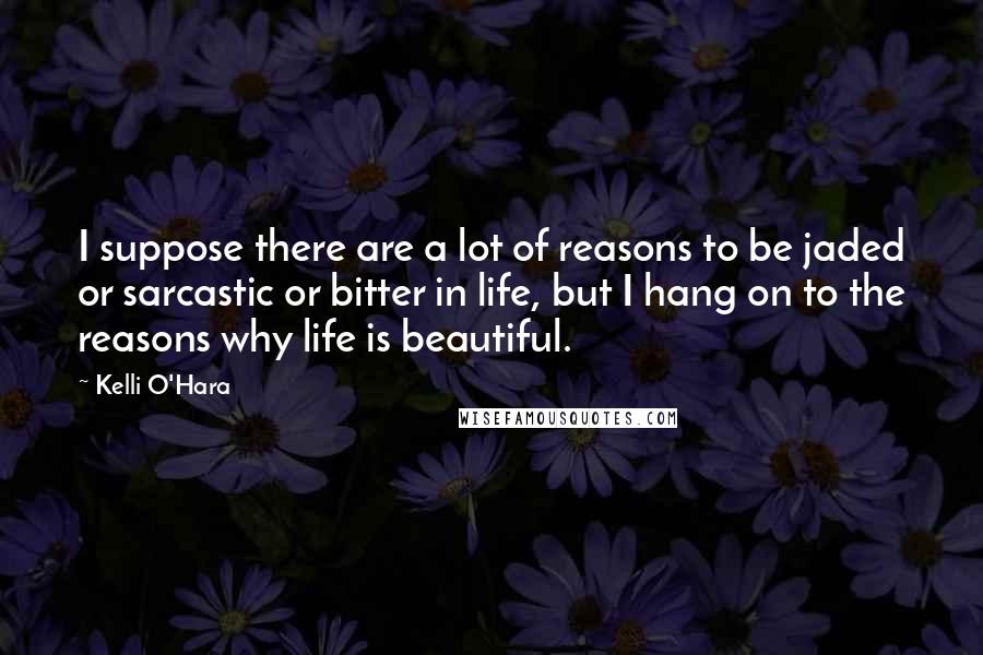 Kelli O'Hara quotes: I suppose there are a lot of reasons to be jaded or sarcastic or bitter in life, but I hang on to the reasons why life is beautiful.