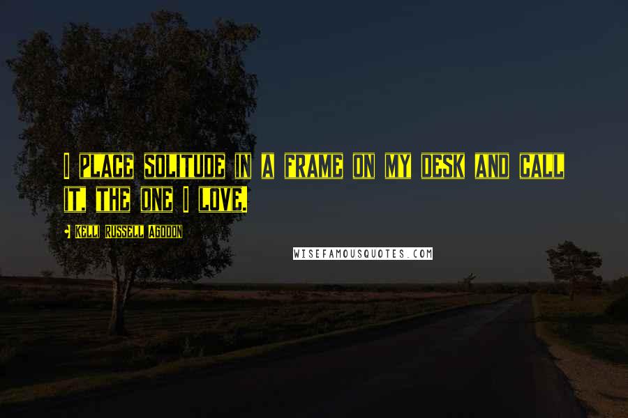 Kelli Russell Agodon quotes: I place solitude in a frame on my desk and call it, the one I love.