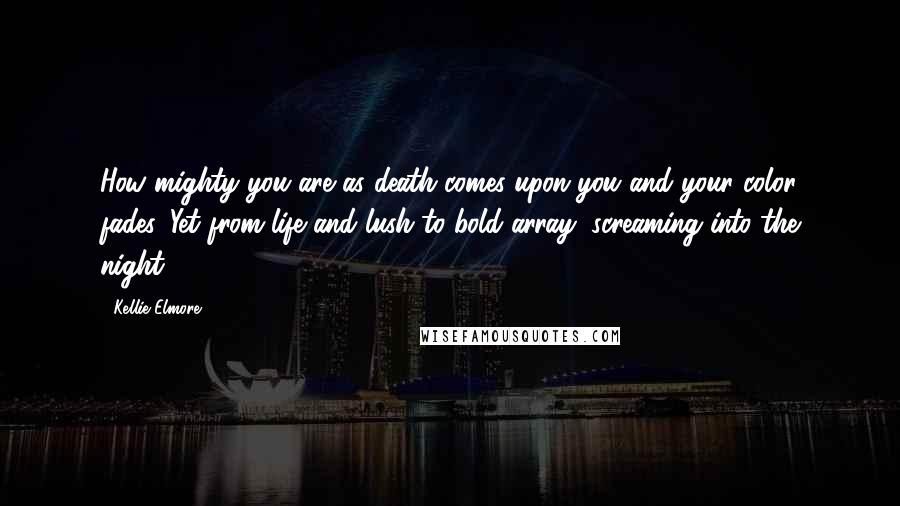 Kellie Elmore quotes: How mighty you are as death comes upon you and your color fades. Yet from life and lush to bold array, screaming into the night. Kellie Elmore quotes: How mighty you are as death comes upon you and your color fades. Yet from life and lush to bold array, screaming into the night.