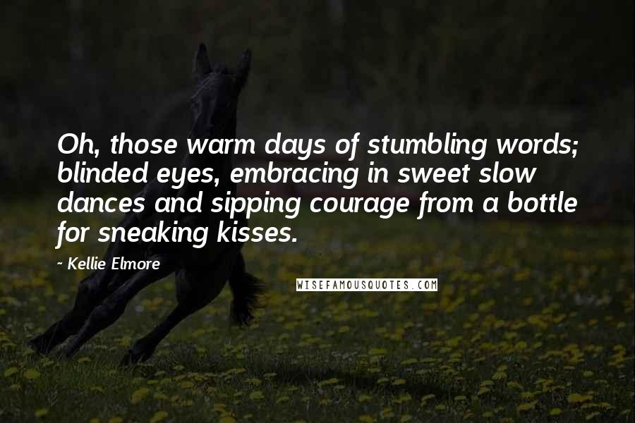 Kellie Elmore quotes: Oh, those warm days of stumbling words; blinded eyes, embracing in sweet slow dances and sipping courage from a bottle for sneaking kisses. Kellie Elmore quotes: Oh, those warm days of stumbling words; blinded eyes, embracing in sweet slow dances and sipping courage from a bottle for sneaking kisses.
