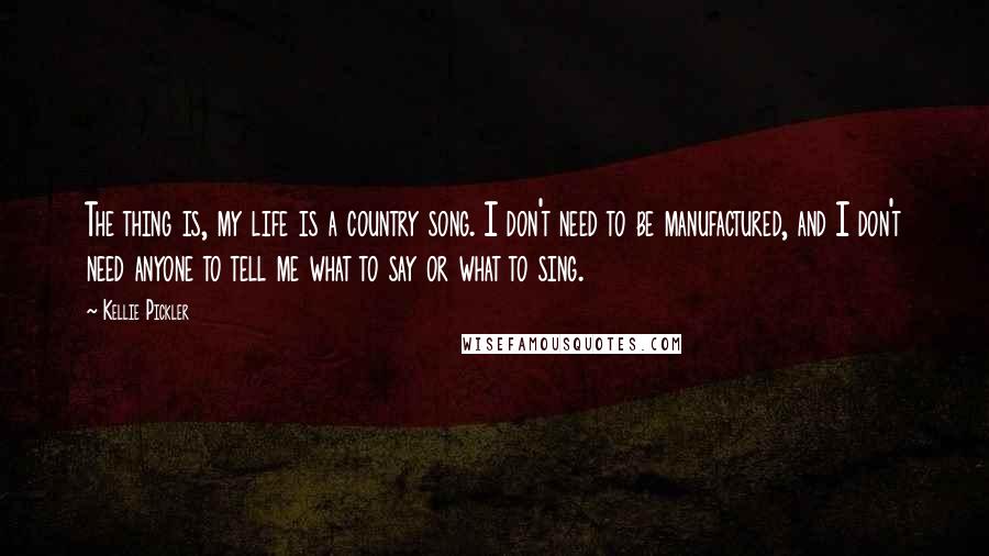 Kellie Pickler quotes: The thing is, my life is a country song. I don't need to be manufactured, and I don't need anyone to tell me what to say or what to sing.