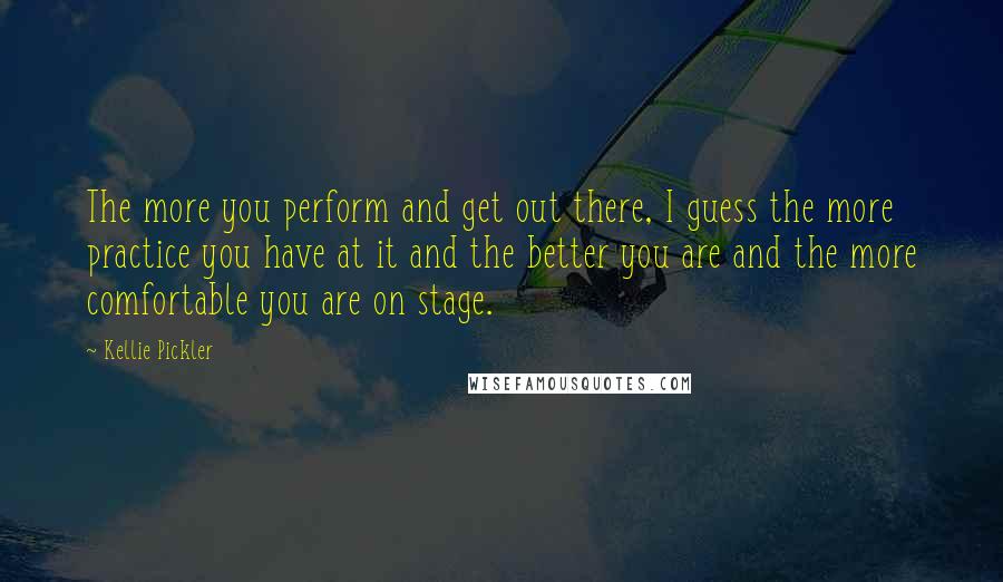 Kellie Pickler quotes: The more you perform and get out there, I guess the more practice you have at it and the better you are and the more comfortable you are on stage.