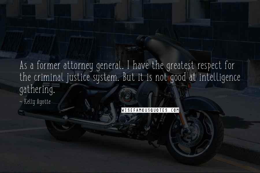 Kelly Ayotte quotes: As a former attorney general. I have the greatest respect for the criminal justice system. But it is not good at intelligence gathering.