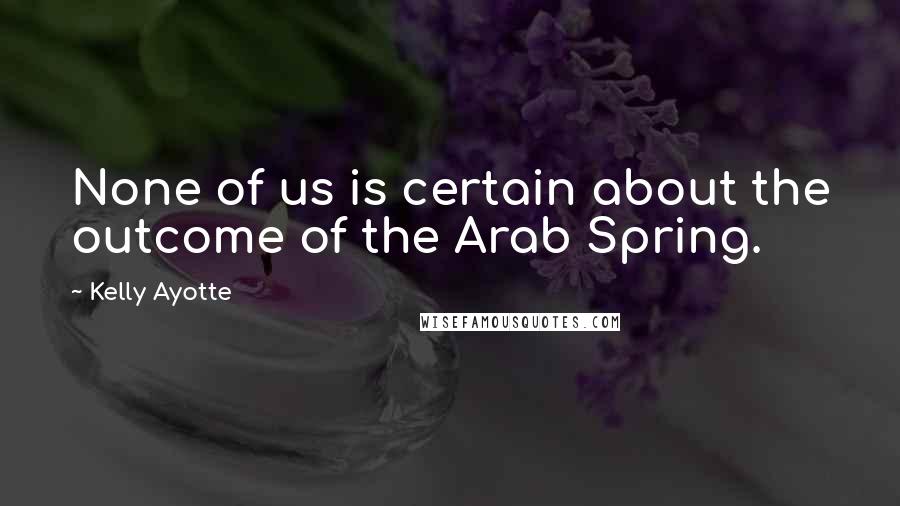 Kelly Ayotte quotes: None of us is certain about the outcome of the Arab Spring.