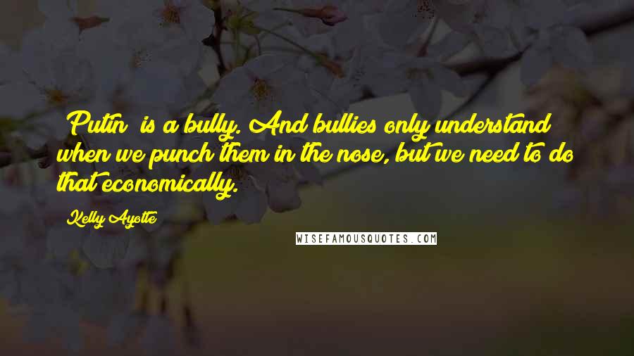 Kelly Ayotte quotes: [Putin] is a bully. And bullies only understand when we punch them in the nose, but we need to do that economically.