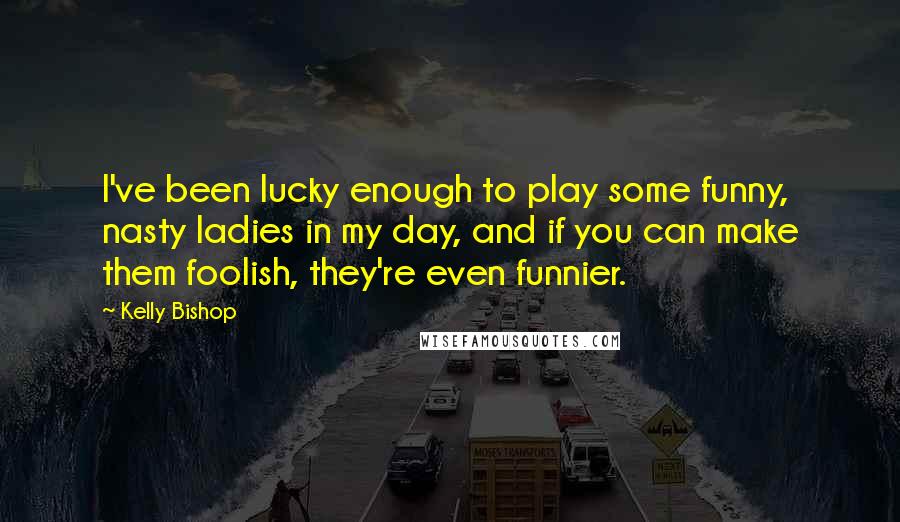 Kelly Bishop quotes: I've been lucky enough to play some funny, nasty ladies in my day, and if you can make them foolish, they're even funnier. Kelly Bishop quotes: I've been lucky enough to play some funny, nasty ladies in my day, and if you can make them foolish, they're even funnier.