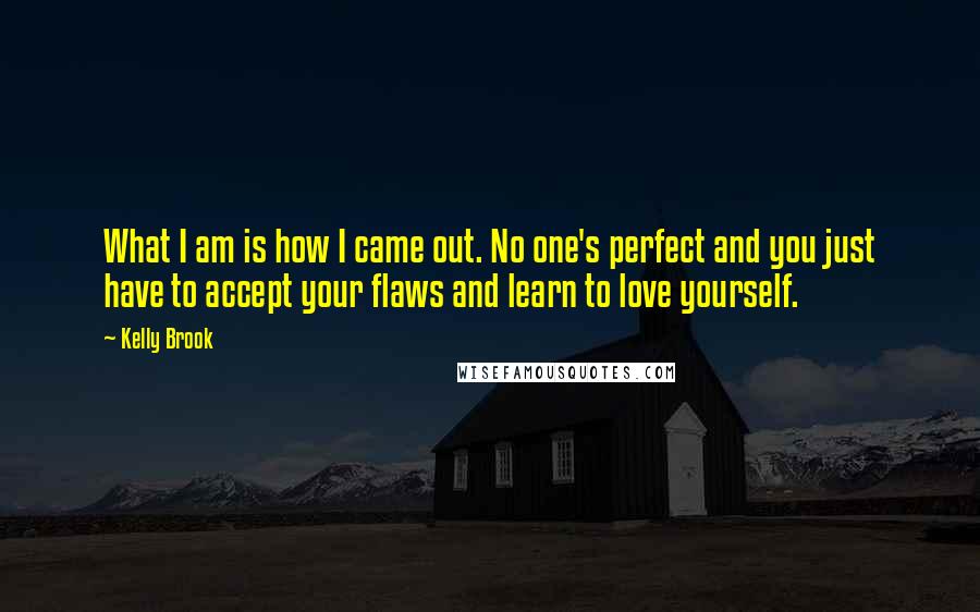 Kelly Brook quotes: What I am is how I came out. No one's perfect and you just have to accept your flaws and learn to love yourself. Kelly Brook quotes: What I am is how I came out. No one's perfect and you just have to accept your flaws and learn to love yourself.