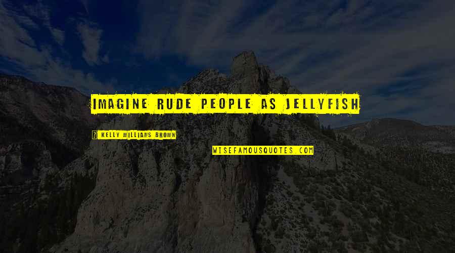 Kelly Brown Quotes By Kelly Williams Brown: Imagine rude people as jellyfish Kelly Brown Quotes By Kelly Williams Brown: Imagine rude people as jellyfish