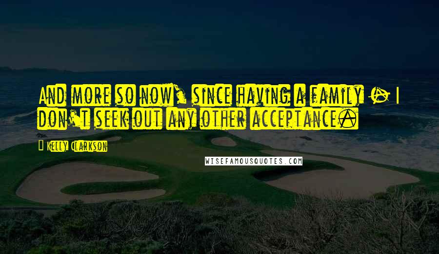 Kelly Clarkson quotes: And more so now, since having a family - I don't seek out any other acceptance.