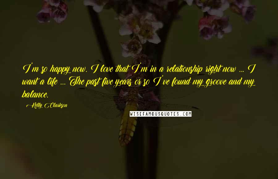 Kelly Clarkson quotes: I'm so happy now. I love that I'm in a relationship right now ... I want a life ... The past five years or so I've found my groove and