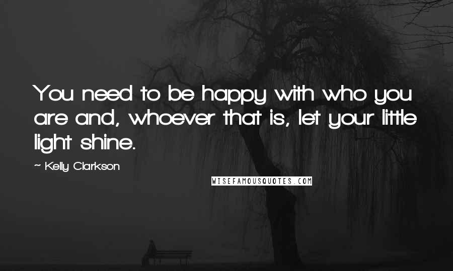 Kelly Clarkson quotes: You need to be happy with who you are and, whoever that is, let your little light shine.