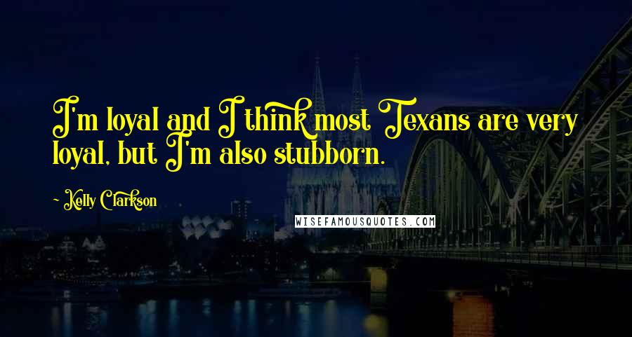 Kelly Clarkson quotes: I'm loyal and I think most Texans are very loyal, but I'm also stubborn.