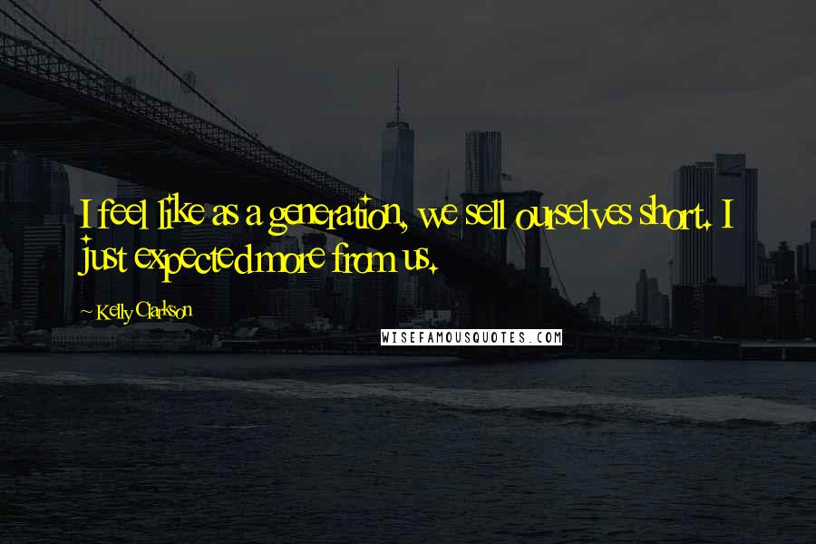 Kelly Clarkson quotes: I feel like as a generation, we sell ourselves short. I just expected more from us.