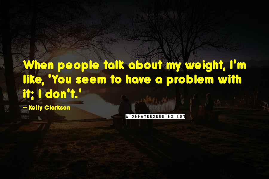 Kelly Clarkson quotes: When people talk about my weight, I'm like, 'You seem to have a problem with it; I don't.'
