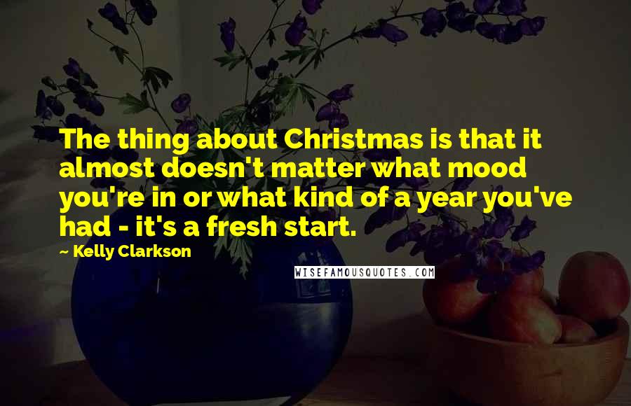 Kelly Clarkson quotes: The thing about Christmas is that it almost doesn't matter what mood you're in or what kind of a year you've had - it's a fresh start.
