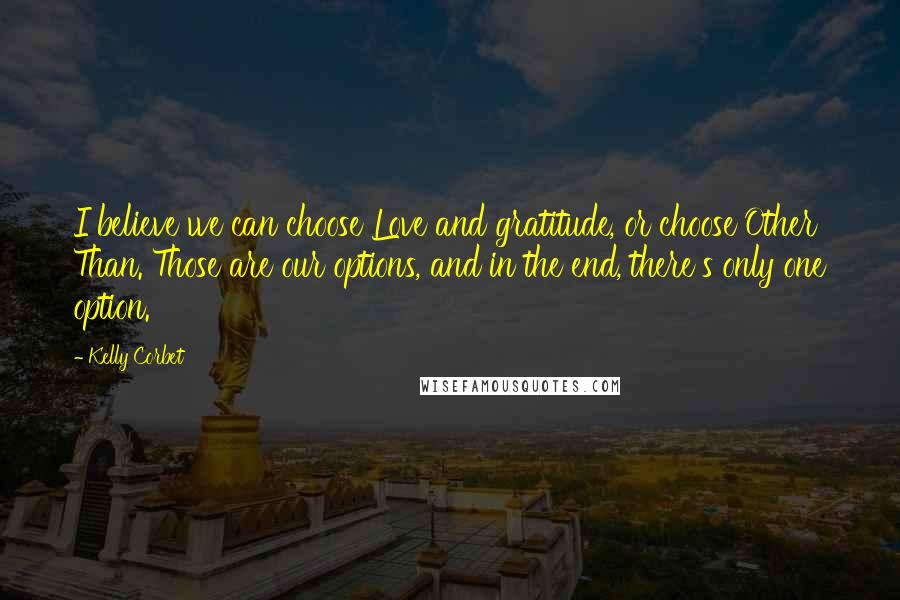 Kelly Corbet quotes: I believe we can choose Love and gratitude, or choose Other Than. Those are our options, and in the end, there's only one option. Kelly Corbet quotes: I believe we can choose Love and gratitude, or choose Other Than. Those are our options, and in the end, there's only one option.