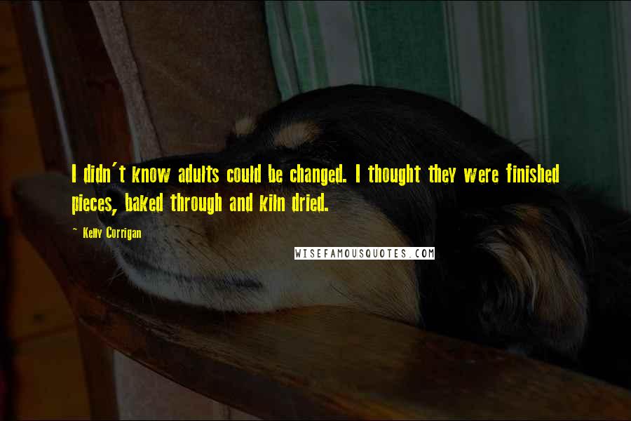 Kelly Corrigan quotes: I didn't know adults could be changed. I thought they were finished pieces, baked through and kiln dried. Kelly Corrigan quotes: I didn't know adults could be changed. I thought they were finished pieces, baked through and kiln dried.