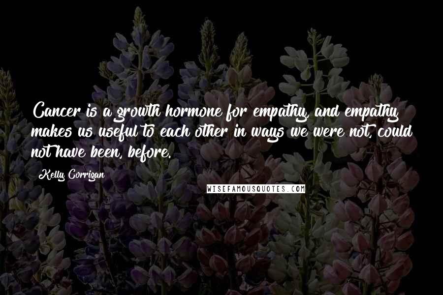 Kelly Corrigan quotes: Cancer is a growth hormone for empathy, and empathy makes us useful to each other in ways we were not, could not have been, before. Kelly Corrigan quotes: Cancer is a growth hormone for empathy, and empathy makes us useful to each other in ways we were not, could not have been, before.