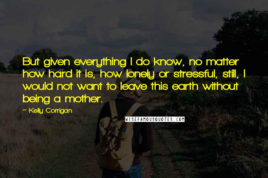 Kelly Corrigan quotes: But given everything I do know, no matter how hard it is, how lonely or stressful, still, I would not want to leave this earth without being a mother. Kelly Corrigan quotes: But given everything I do know, no matter how hard it is, how lonely or stressful, still, I would not want to leave this earth without being a mother.