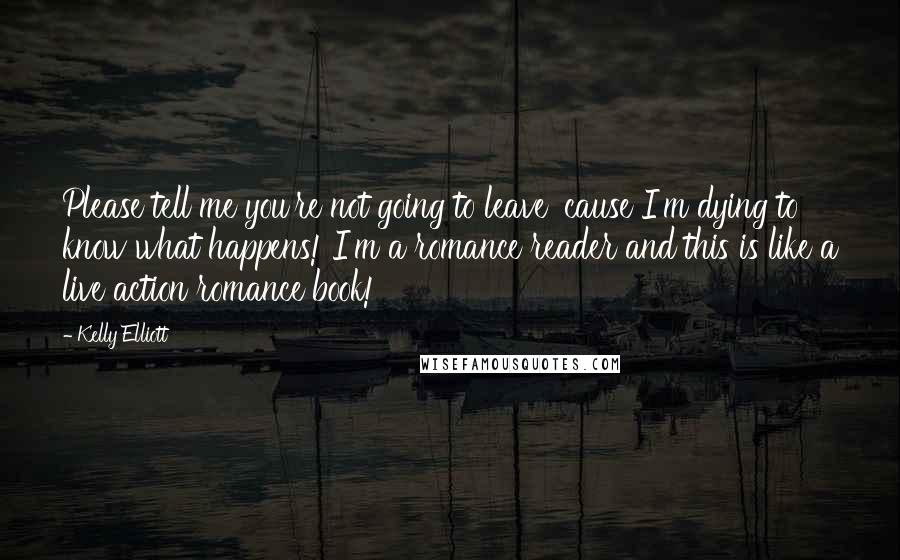 Kelly Elliott quotes: Please tell me you're not going to leave 'cause I'm dying to know what happens! I'm a romance reader and this is like a live action romance book!