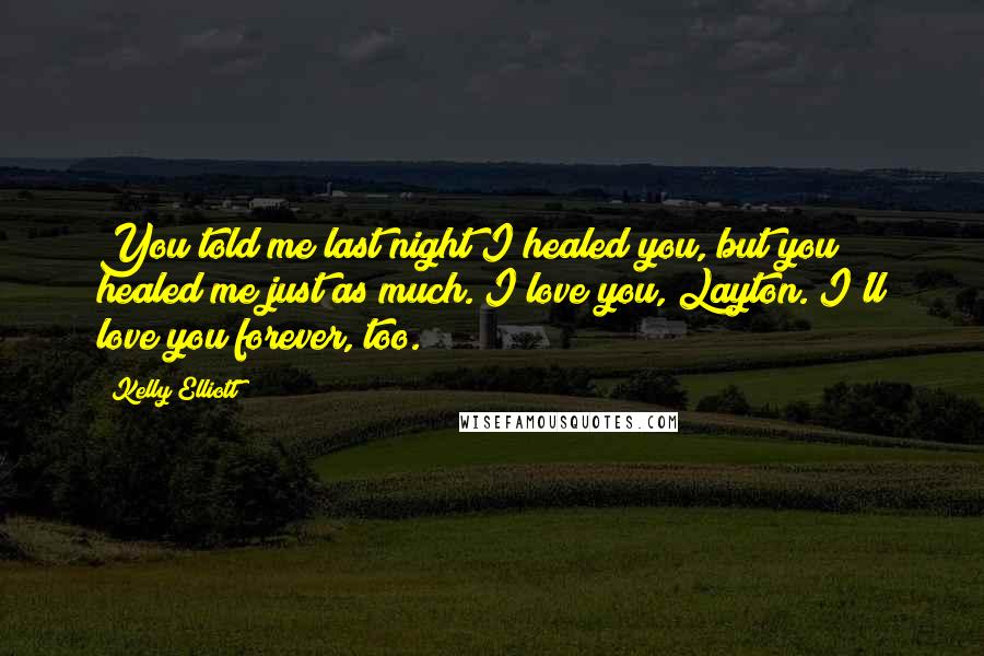 Kelly Elliott quotes: You told me last night I healed you, but you healed me just as much. I love you, Layton. I'll love you forever, too. Kelly Elliott quotes: You told me last night I healed you, but you healed me just as much. I love you, Layton. I'll love you forever, too.