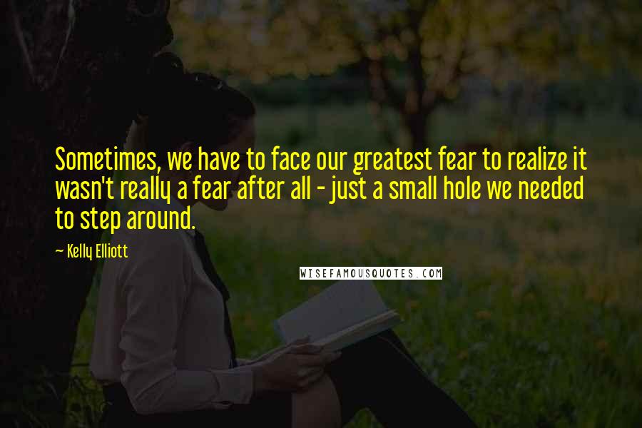 Kelly Elliott quotes: Sometimes, we have to face our greatest fear to realize it wasn't really a fear after all - just a small hole we needed to step around.