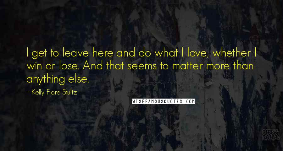 Kelly Fiore Stultz quotes: I get to leave here and do what I love, whether I win or lose. And that seems to matter more than anything else. Kelly Fiore Stultz quotes: I get to leave here and do what I love, whether I win or lose. And that seems to matter more than anything else.