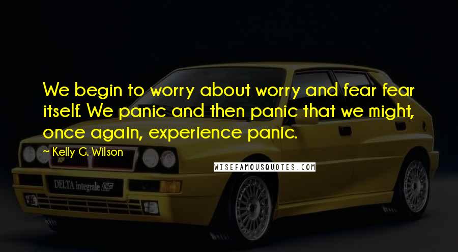 Kelly G. Wilson quotes: We begin to worry about worry and fear fear itself. We panic and then panic that we might, once again, experience panic.