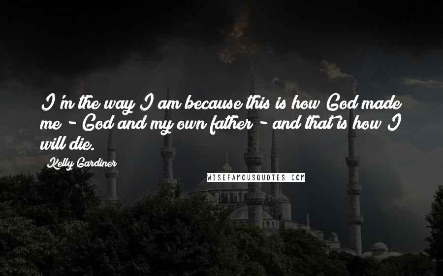 Kelly Gardiner quotes: I'm the way I am because this is how God made me - God and my own father - and that is how I will die. Kelly Gardiner quotes: I'm the way I am because this is how God made me - God and my own father - and that is how I will die.