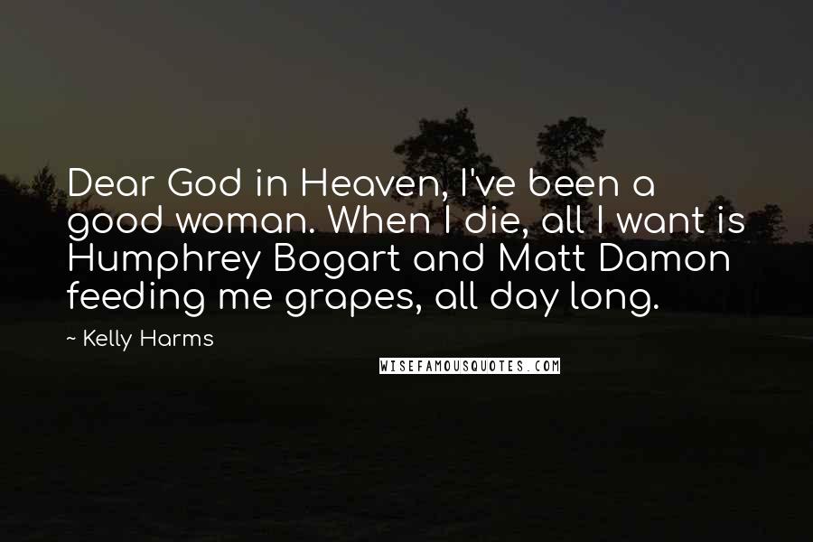 Kelly Harms quotes: Dear God in Heaven, I've been a good woman. When I die, all I want is Humphrey Bogart and Matt Damon feeding me grapes, all day long. Kelly Harms quotes: Dear God in Heaven, I've been a good woman. When I die, all I want is Humphrey Bogart and Matt Damon feeding me grapes, all day long.