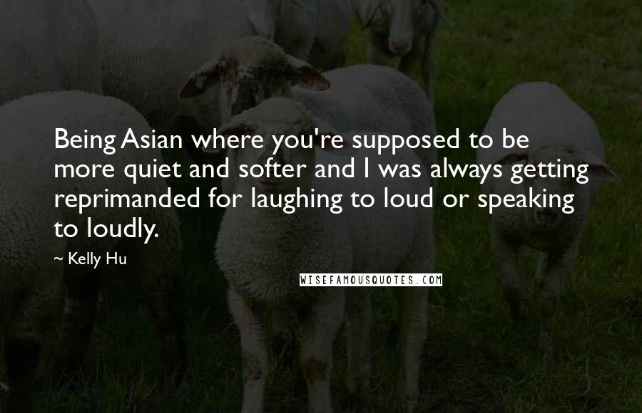 Kelly Hu quotes: Being Asian where you're supposed to be more quiet and softer and I was always getting reprimanded for laughing to loud or speaking to loudly. Kelly Hu quotes: Being Asian where you're supposed to be more quiet and softer and I was always getting reprimanded for laughing to loud or speaking to loudly.