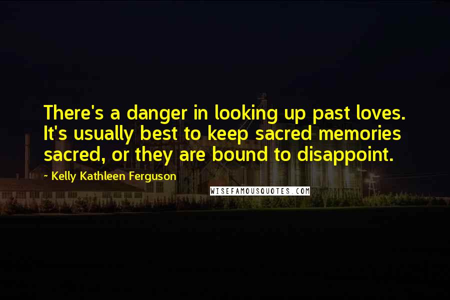 Kelly Kathleen Ferguson quotes: There's a danger in looking up past loves. It's usually best to keep sacred memories sacred, or they are bound to disappoint.