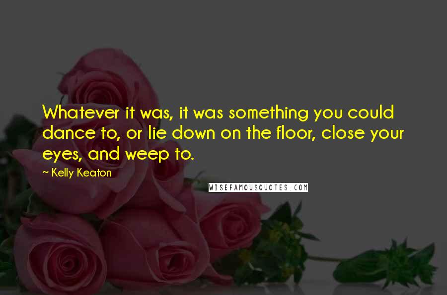 Kelly Keaton quotes: Whatever it was, it was something you could dance to, or lie down on the floor, close your eyes, and weep to.