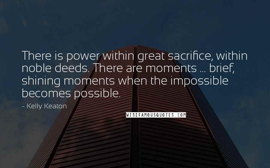 Kelly Keaton quotes: There is power within great sacrifice, within noble deeds. There are moments ... brief, shining moments when the impossible becomes possible.
