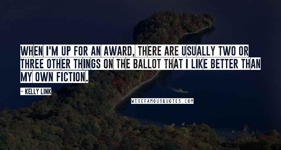 Kelly Link quotes: When I'm up for an award, there are usually two or three other things on the ballot that I like better than my own fiction. Kelly Link quotes: When I'm up for an award, there are usually two or three other things on the ballot that I like better than my own fiction.