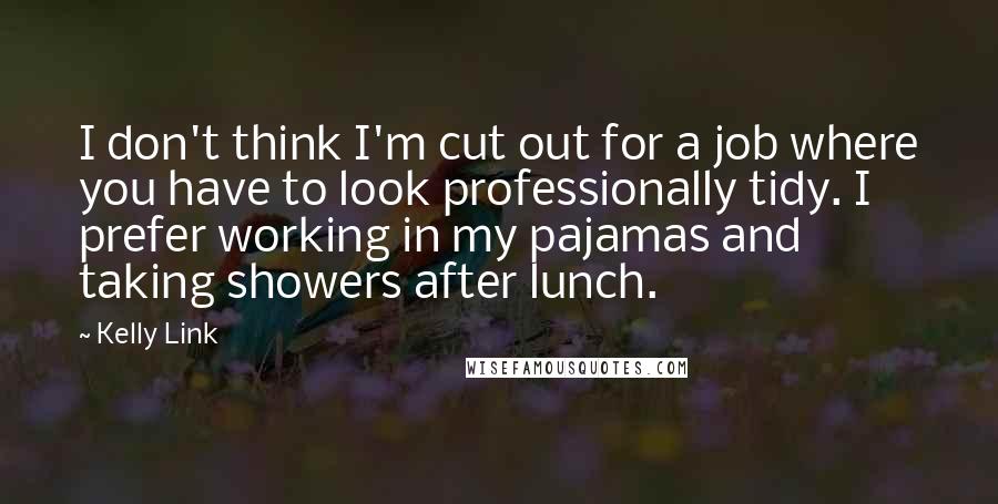 Kelly Link quotes: I don't think I'm cut out for a job where you have to look professionally tidy. I prefer working in my pajamas and taking showers after lunch. Kelly Link quotes: I don't think I'm cut out for a job where you have to look professionally tidy. I prefer working in my pajamas and taking showers after lunch.