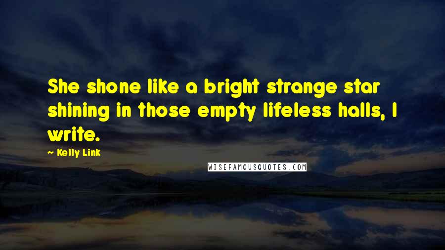 Kelly Link quotes: She shone like a bright strange star shining in those empty lifeless halls, I write. Kelly Link quotes: She shone like a bright strange star shining in those empty lifeless halls, I write.