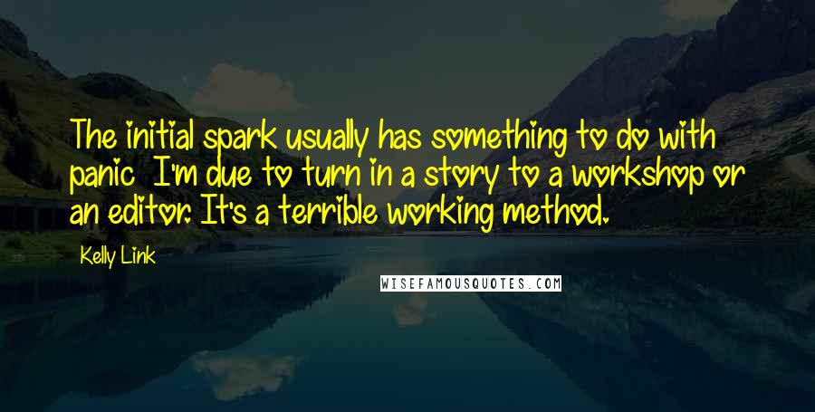 Kelly Link quotes: The initial spark usually has something to do with panic I'm due to turn in a story to a workshop or an editor. It's a terrible working method. Kelly Link quotes: The initial spark usually has something to do with panic I'm due to turn in a story to a workshop or an editor. It's a terrible working method.