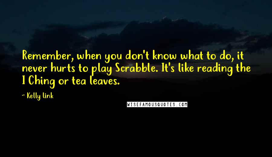 Kelly Link quotes: Remember, when you don't know what to do, it never hurts to play Scrabble. It's like reading the I Ching or tea leaves. Kelly Link quotes: Remember, when you don't know what to do, it never hurts to play Scrabble. It's like reading the I Ching or tea leaves.