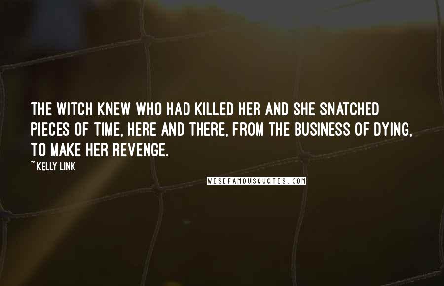 Kelly Link quotes: The witch knew who had killed her and she snatched pieces of time, here and there, from the business of dying, to make her revenge. Kelly Link quotes: The witch knew who had killed her and she snatched pieces of time, here and there, from the business of dying, to make her revenge.