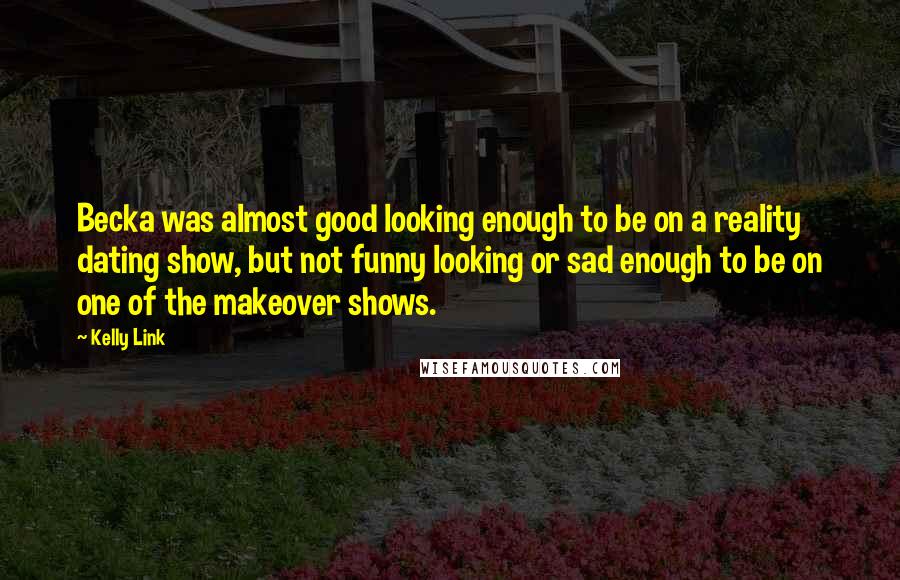 Kelly Link quotes: Becka was almost good looking enough to be on a reality dating show, but not funny looking or sad enough to be on one of the makeover shows. Kelly Link quotes: Becka was almost good looking enough to be on a reality dating show, but not funny looking or sad enough to be on one of the makeover shows.