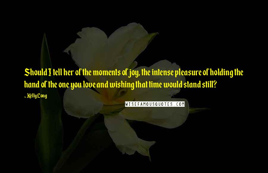 Kelly Long quotes: Should I tell her of the moments of joy, the intense pleasure of holding the hand of the one you love and wishing that time would stand still? Kelly Long quotes: Should I tell her of the moments of joy, the intense pleasure of holding the hand of the one you love and wishing that time would stand still?