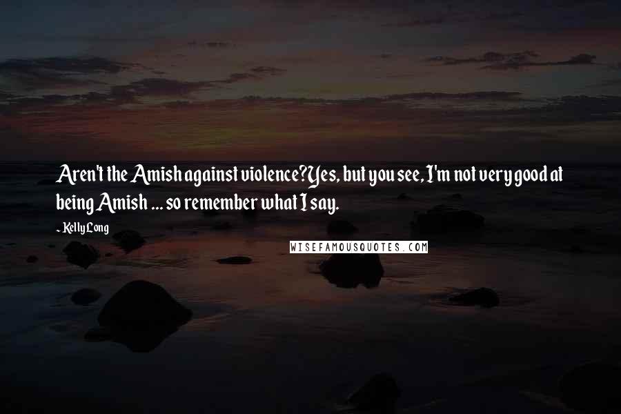 Kelly Long quotes: Aren't the Amish against violence?Yes, but you see, I'm not very good at being Amish ... so remember what I say. Kelly Long quotes: Aren't the Amish against violence?Yes, but you see, I'm not very good at being Amish ... so remember what I say.