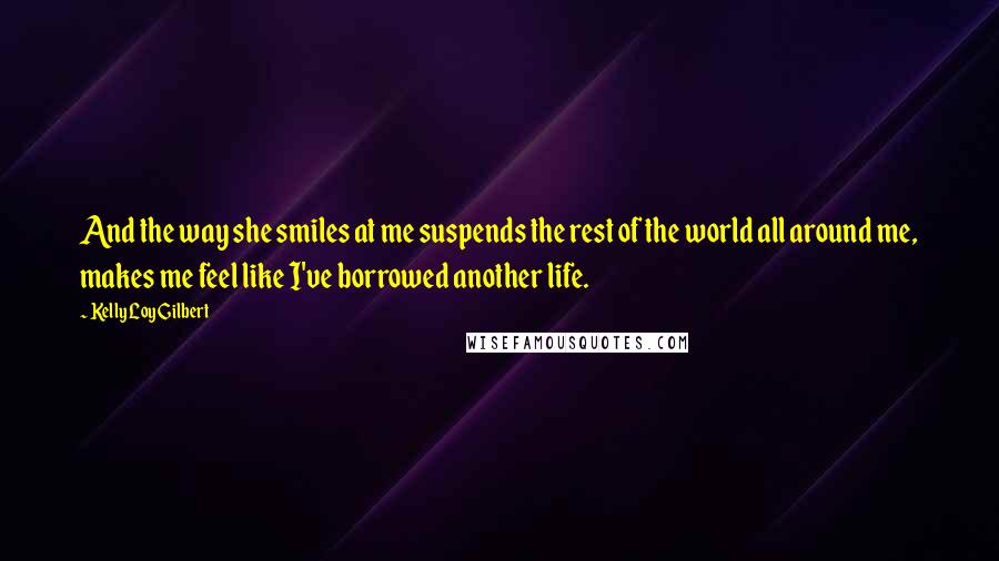 Kelly Loy Gilbert quotes: And the way she smiles at me suspends the rest of the world all around me, makes me feel like I've borrowed another life. Kelly Loy Gilbert quotes: And the way she smiles at me suspends the rest of the world all around me, makes me feel like I've borrowed another life.