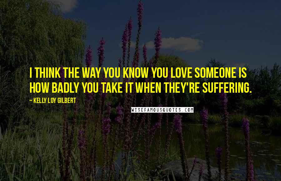 Kelly Loy Gilbert quotes: I think the way you know you love someone is how badly you take it when they're suffering.