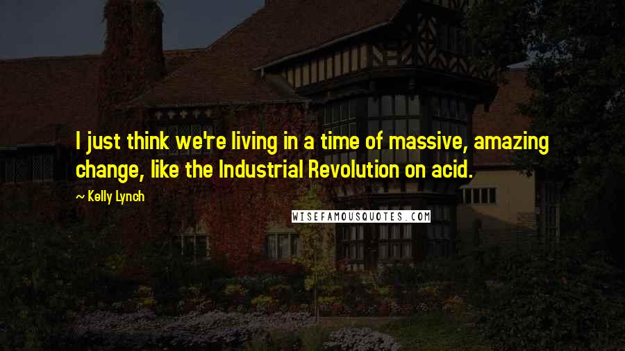 Kelly Lynch quotes: I just think we're living in a time of massive, amazing change, like the Industrial Revolution on acid.
