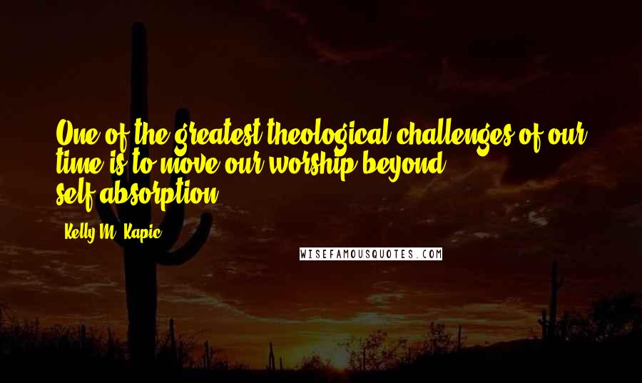 Kelly M. Kapic quotes: One of the greatest theological challenges of our time is to move our worship beyond self-absorption. Kelly M. Kapic quotes: One of the greatest theological challenges of our time is to move our worship beyond self-absorption.