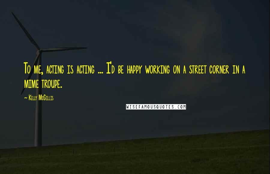 Kelly McGillis quotes: To me, acting is acting ... I'd be happy working on a street corner in a mime troupe.