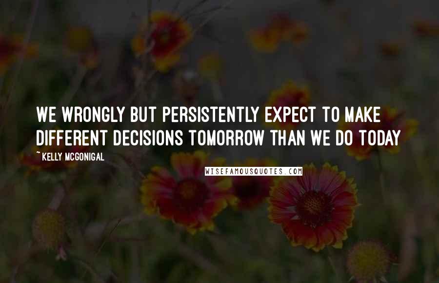 Kelly McGonigal quotes: We wrongly but persistently expect to make different decisions tomorrow than we do today